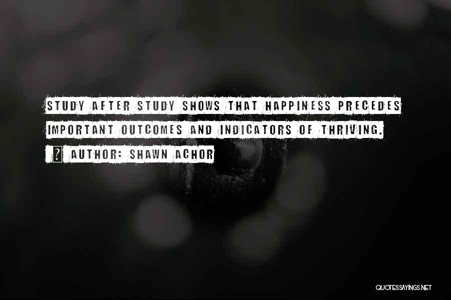 Shawn Achor Quotes: Study After Study Shows That Happiness Precedes Important Outcomes And Indicators Of Thriving.