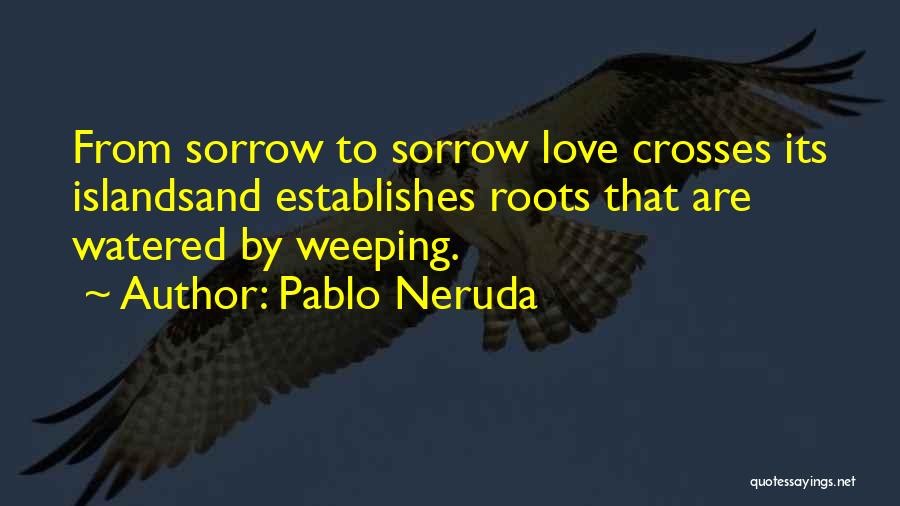 Pablo Neruda Quotes: From Sorrow To Sorrow Love Crosses Its Islandsand Establishes Roots That Are Watered By Weeping.