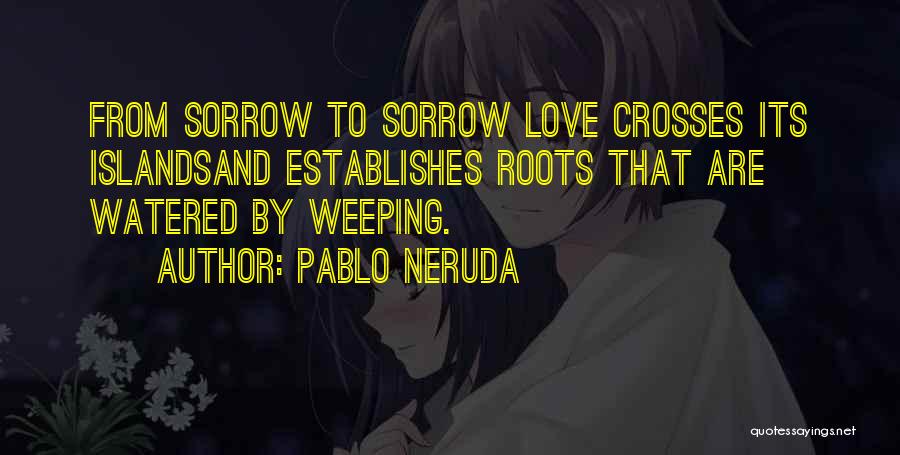 Pablo Neruda Quotes: From Sorrow To Sorrow Love Crosses Its Islandsand Establishes Roots That Are Watered By Weeping.