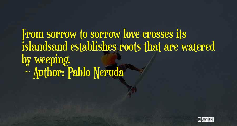 Pablo Neruda Quotes: From Sorrow To Sorrow Love Crosses Its Islandsand Establishes Roots That Are Watered By Weeping.