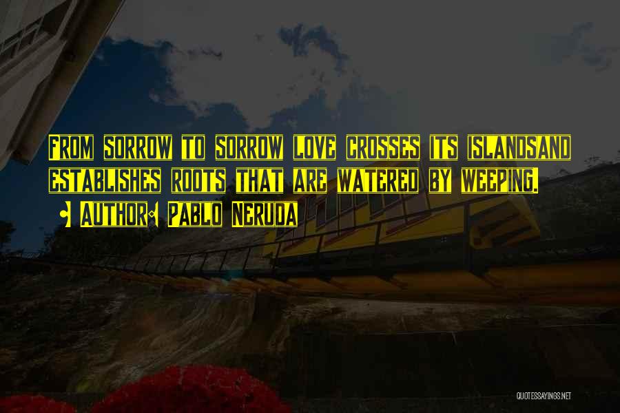 Pablo Neruda Quotes: From Sorrow To Sorrow Love Crosses Its Islandsand Establishes Roots That Are Watered By Weeping.
