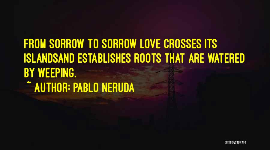 Pablo Neruda Quotes: From Sorrow To Sorrow Love Crosses Its Islandsand Establishes Roots That Are Watered By Weeping.