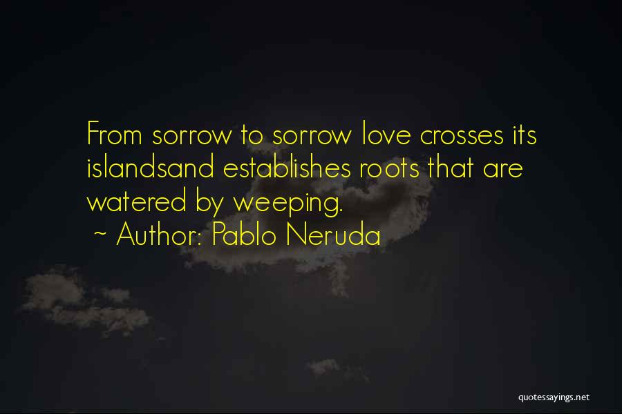 Pablo Neruda Quotes: From Sorrow To Sorrow Love Crosses Its Islandsand Establishes Roots That Are Watered By Weeping.
