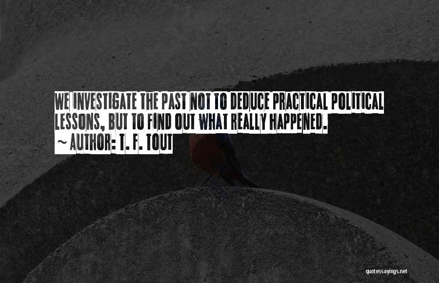 T. F. Tout Quotes: We Investigate The Past Not To Deduce Practical Political Lessons, But To Find Out What Really Happened.