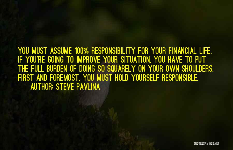 Steve Pavlina Quotes: You Must Assume 100% Responsibility For Your Financial Life. If You're Going To Improve Your Situation, You Have To Put