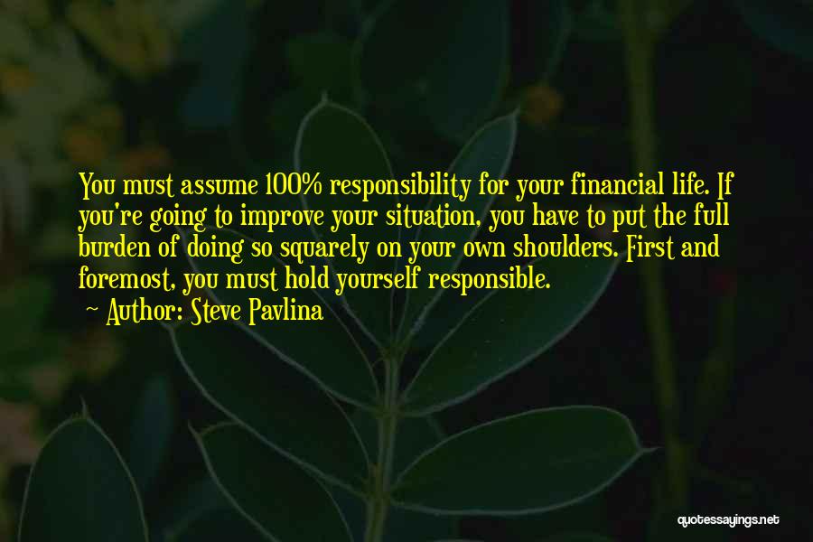 Steve Pavlina Quotes: You Must Assume 100% Responsibility For Your Financial Life. If You're Going To Improve Your Situation, You Have To Put