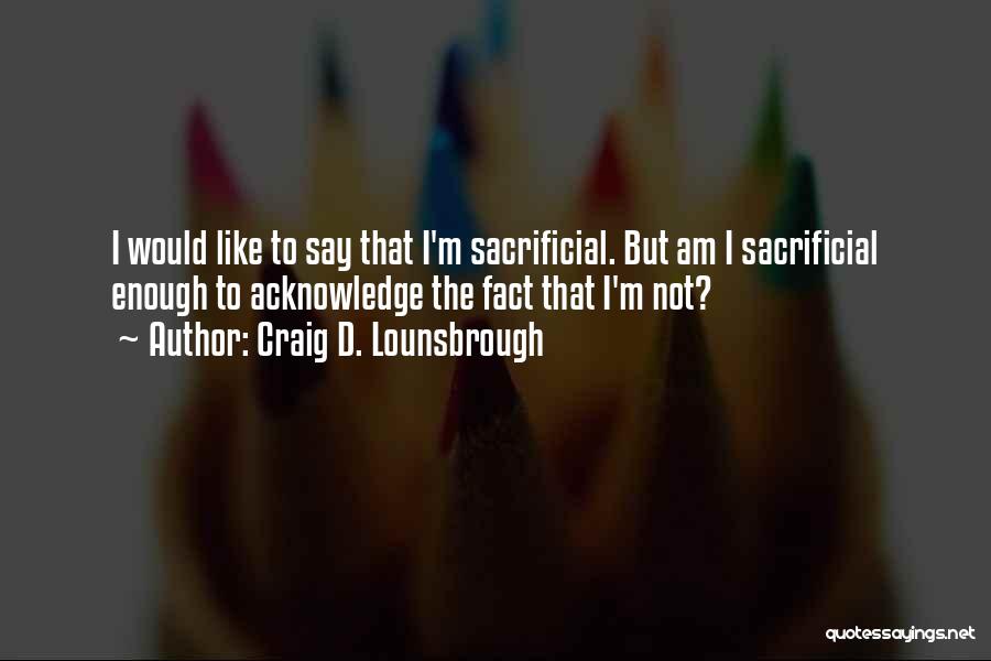 Craig D. Lounsbrough Quotes: I Would Like To Say That I'm Sacrificial. But Am I Sacrificial Enough To Acknowledge The Fact That I'm Not?