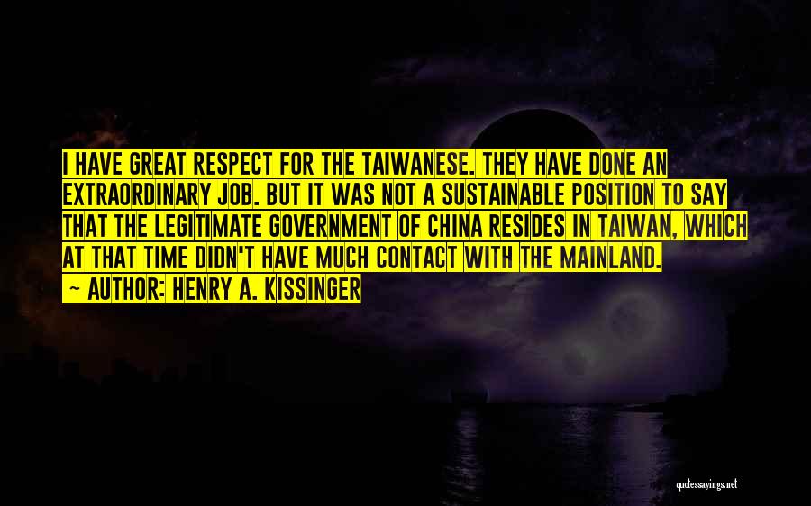 Henry A. Kissinger Quotes: I Have Great Respect For The Taiwanese. They Have Done An Extraordinary Job. But It Was Not A Sustainable Position