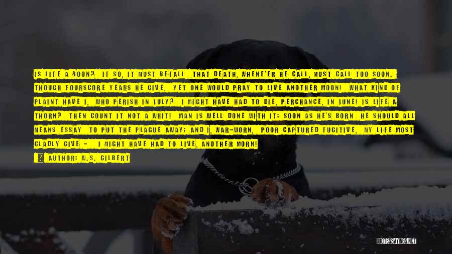 W.S. Gilbert Quotes: Is Life A Boon? If So, It Must Befall That Death, Whene'er He Call, Must Call Too Soon. Though Fourscore