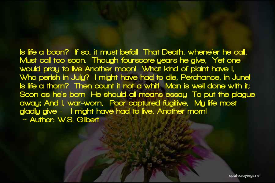 W.S. Gilbert Quotes: Is Life A Boon? If So, It Must Befall That Death, Whene'er He Call, Must Call Too Soon. Though Fourscore