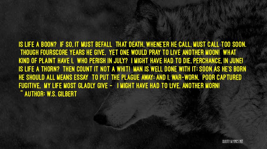 W.S. Gilbert Quotes: Is Life A Boon? If So, It Must Befall That Death, Whene'er He Call, Must Call Too Soon. Though Fourscore