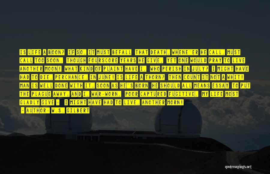 W.S. Gilbert Quotes: Is Life A Boon? If So, It Must Befall That Death, Whene'er He Call, Must Call Too Soon. Though Fourscore