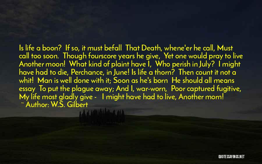 W.S. Gilbert Quotes: Is Life A Boon? If So, It Must Befall That Death, Whene'er He Call, Must Call Too Soon. Though Fourscore