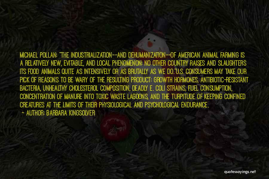 Barbara Kingsolver Quotes: Michael Pollan: The Industrialization--and Dehumanization--of American Animal Farming Is A Relatively New, Evitable, And Local Phenomenon: No Other Country Raises