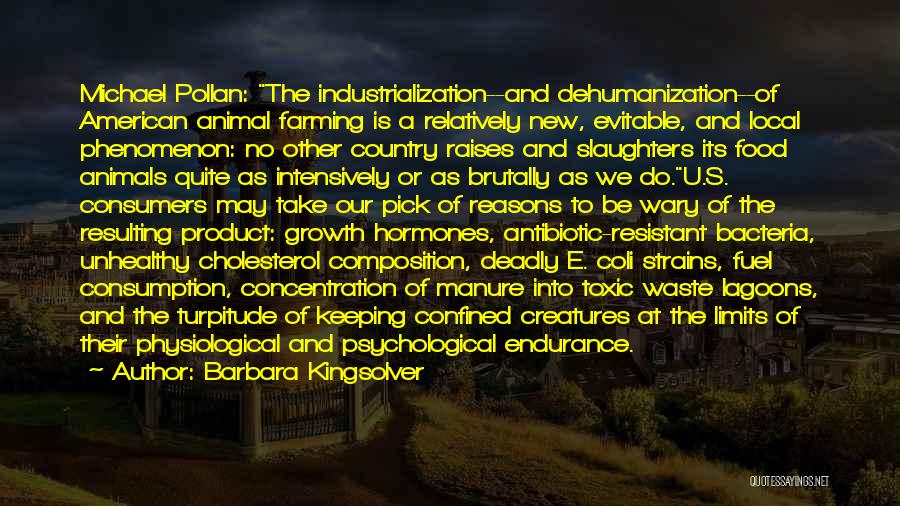 Barbara Kingsolver Quotes: Michael Pollan: The Industrialization--and Dehumanization--of American Animal Farming Is A Relatively New, Evitable, And Local Phenomenon: No Other Country Raises