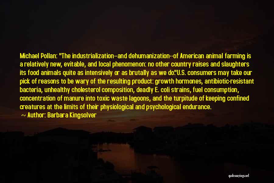 Barbara Kingsolver Quotes: Michael Pollan: The Industrialization--and Dehumanization--of American Animal Farming Is A Relatively New, Evitable, And Local Phenomenon: No Other Country Raises