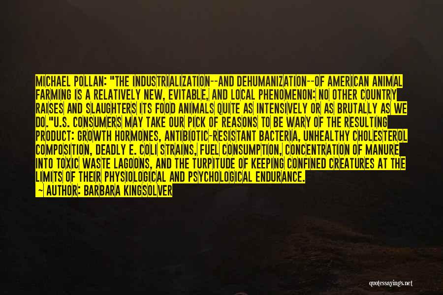 Barbara Kingsolver Quotes: Michael Pollan: The Industrialization--and Dehumanization--of American Animal Farming Is A Relatively New, Evitable, And Local Phenomenon: No Other Country Raises