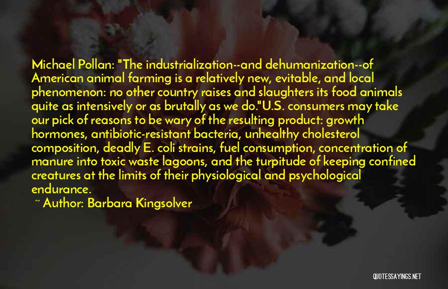 Barbara Kingsolver Quotes: Michael Pollan: The Industrialization--and Dehumanization--of American Animal Farming Is A Relatively New, Evitable, And Local Phenomenon: No Other Country Raises