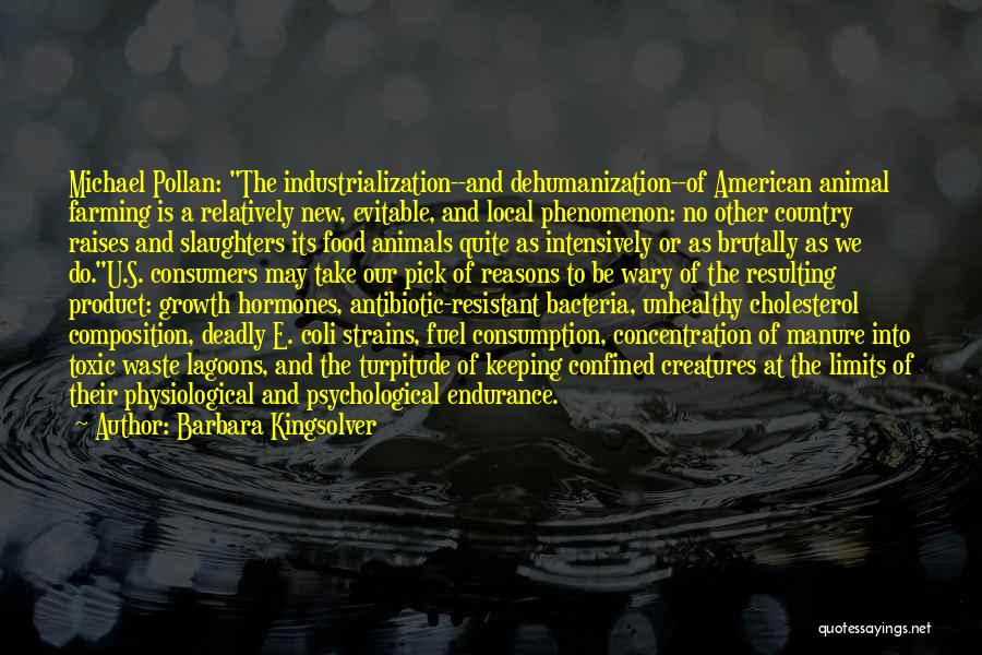 Barbara Kingsolver Quotes: Michael Pollan: The Industrialization--and Dehumanization--of American Animal Farming Is A Relatively New, Evitable, And Local Phenomenon: No Other Country Raises