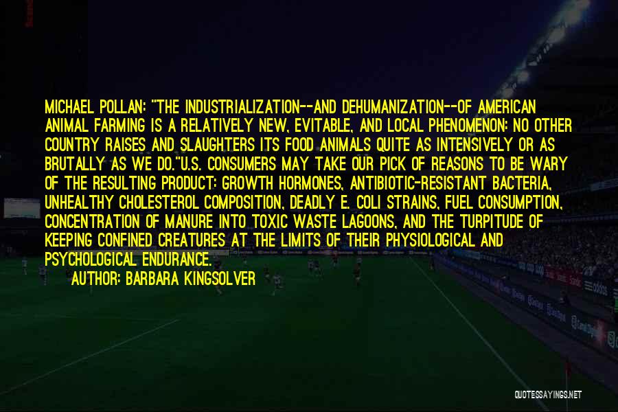 Barbara Kingsolver Quotes: Michael Pollan: The Industrialization--and Dehumanization--of American Animal Farming Is A Relatively New, Evitable, And Local Phenomenon: No Other Country Raises