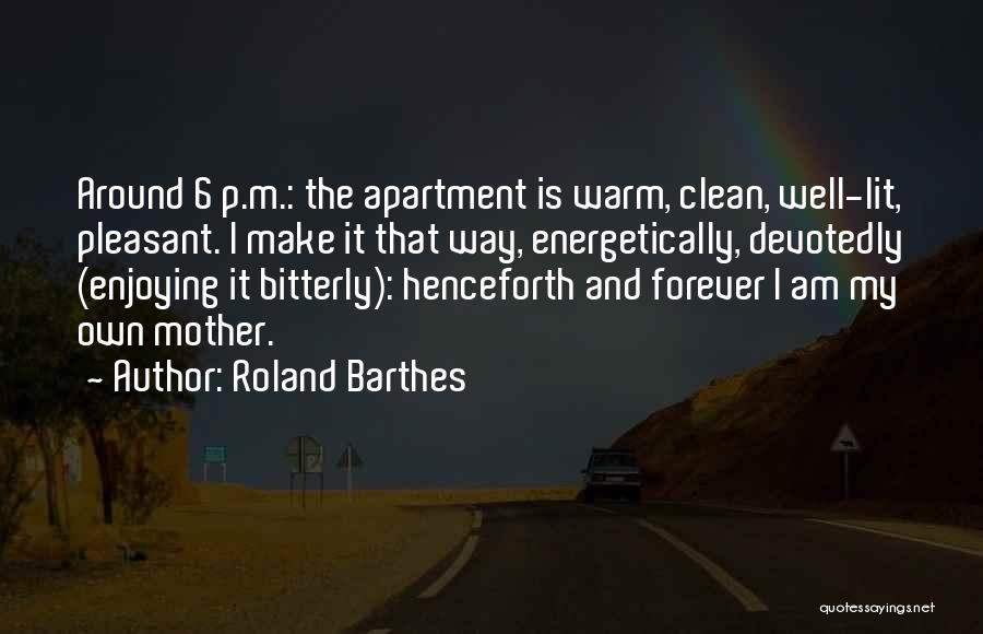 Roland Barthes Quotes: Around 6 P.m.: The Apartment Is Warm, Clean, Well-lit, Pleasant. I Make It That Way, Energetically, Devotedly (enjoying It Bitterly):
