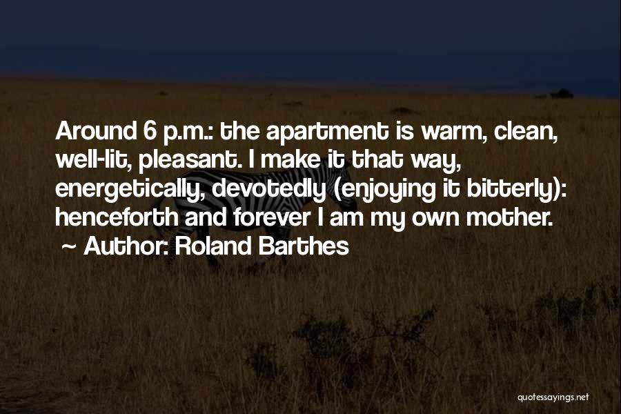 Roland Barthes Quotes: Around 6 P.m.: The Apartment Is Warm, Clean, Well-lit, Pleasant. I Make It That Way, Energetically, Devotedly (enjoying It Bitterly):
