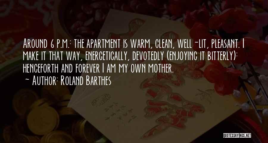 Roland Barthes Quotes: Around 6 P.m.: The Apartment Is Warm, Clean, Well-lit, Pleasant. I Make It That Way, Energetically, Devotedly (enjoying It Bitterly):