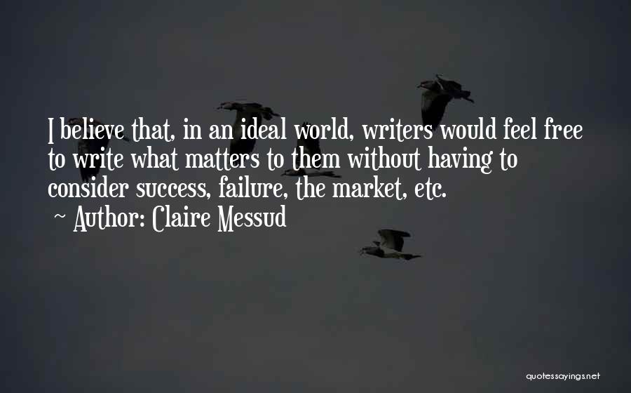 Claire Messud Quotes: I Believe That, In An Ideal World, Writers Would Feel Free To Write What Matters To Them Without Having To