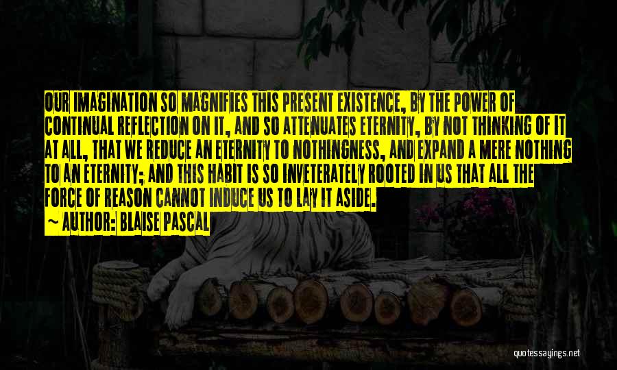 Blaise Pascal Quotes: Our Imagination So Magnifies This Present Existence, By The Power Of Continual Reflection On It, And So Attenuates Eternity, By