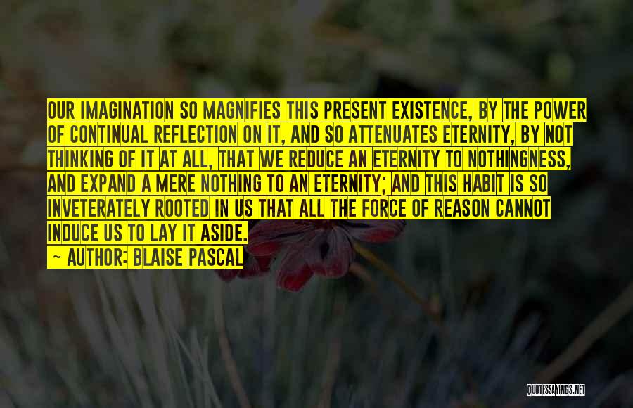 Blaise Pascal Quotes: Our Imagination So Magnifies This Present Existence, By The Power Of Continual Reflection On It, And So Attenuates Eternity, By