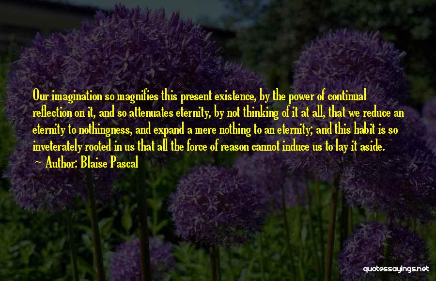 Blaise Pascal Quotes: Our Imagination So Magnifies This Present Existence, By The Power Of Continual Reflection On It, And So Attenuates Eternity, By