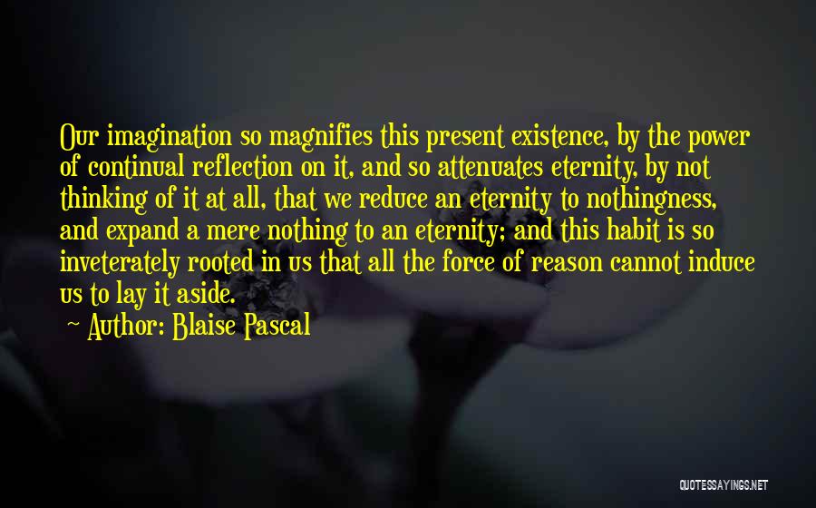Blaise Pascal Quotes: Our Imagination So Magnifies This Present Existence, By The Power Of Continual Reflection On It, And So Attenuates Eternity, By