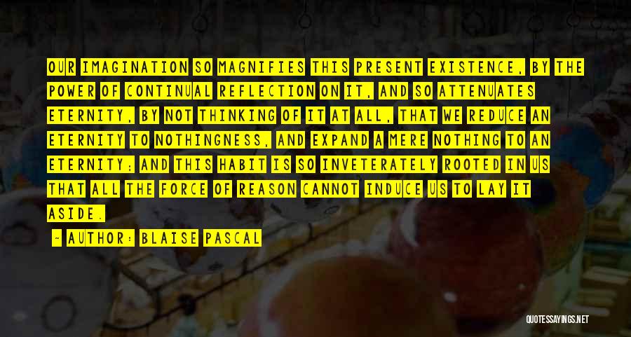 Blaise Pascal Quotes: Our Imagination So Magnifies This Present Existence, By The Power Of Continual Reflection On It, And So Attenuates Eternity, By