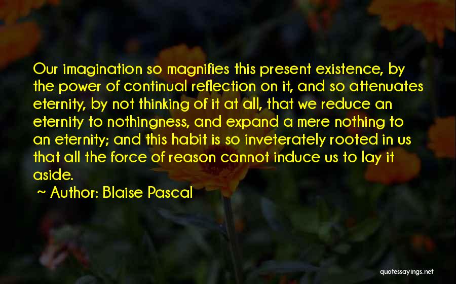 Blaise Pascal Quotes: Our Imagination So Magnifies This Present Existence, By The Power Of Continual Reflection On It, And So Attenuates Eternity, By