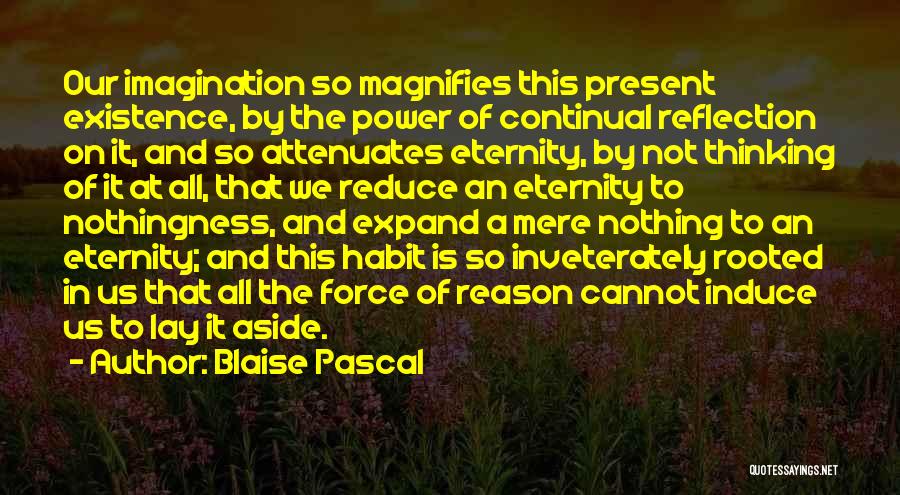 Blaise Pascal Quotes: Our Imagination So Magnifies This Present Existence, By The Power Of Continual Reflection On It, And So Attenuates Eternity, By