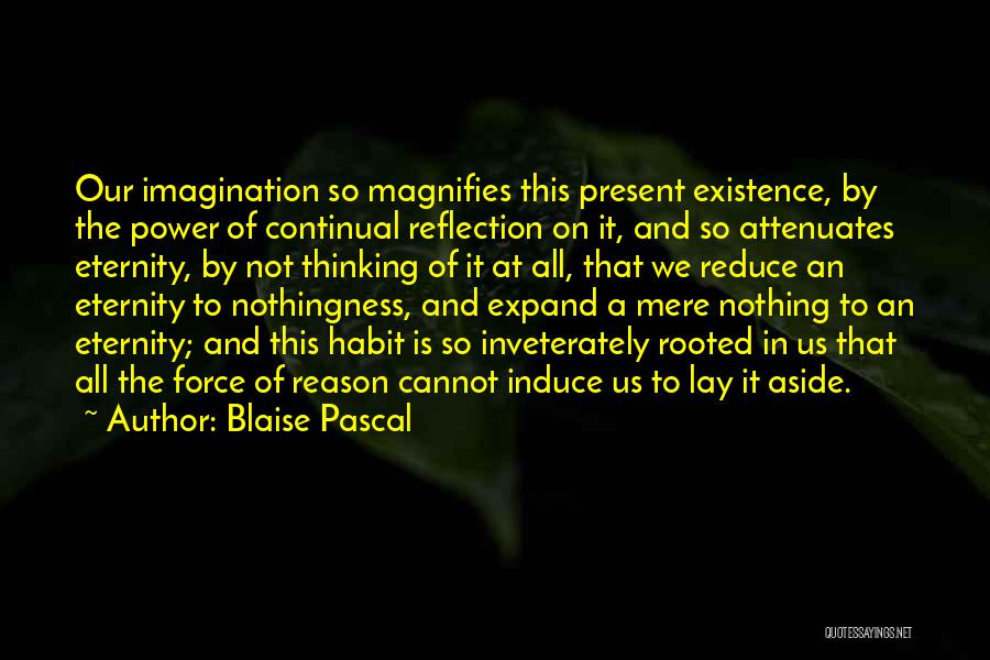 Blaise Pascal Quotes: Our Imagination So Magnifies This Present Existence, By The Power Of Continual Reflection On It, And So Attenuates Eternity, By