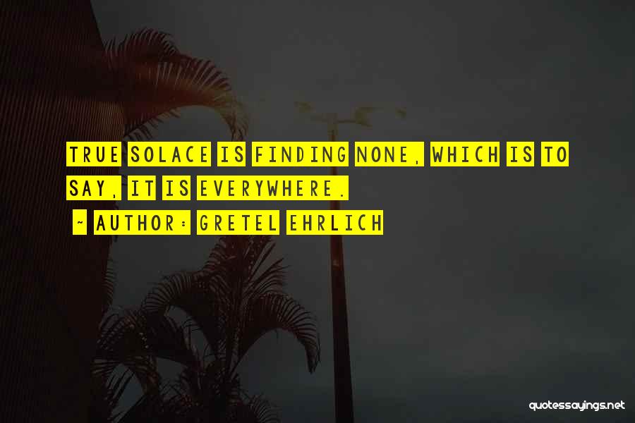 Gretel Ehrlich Quotes: True Solace Is Finding None, Which Is To Say, It Is Everywhere.