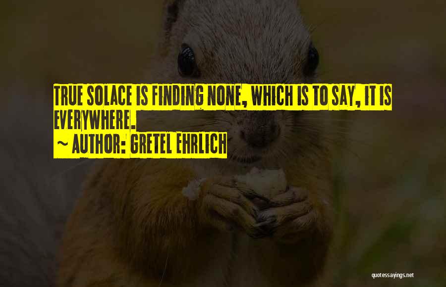 Gretel Ehrlich Quotes: True Solace Is Finding None, Which Is To Say, It Is Everywhere.