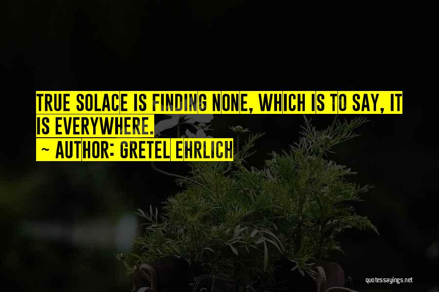 Gretel Ehrlich Quotes: True Solace Is Finding None, Which Is To Say, It Is Everywhere.