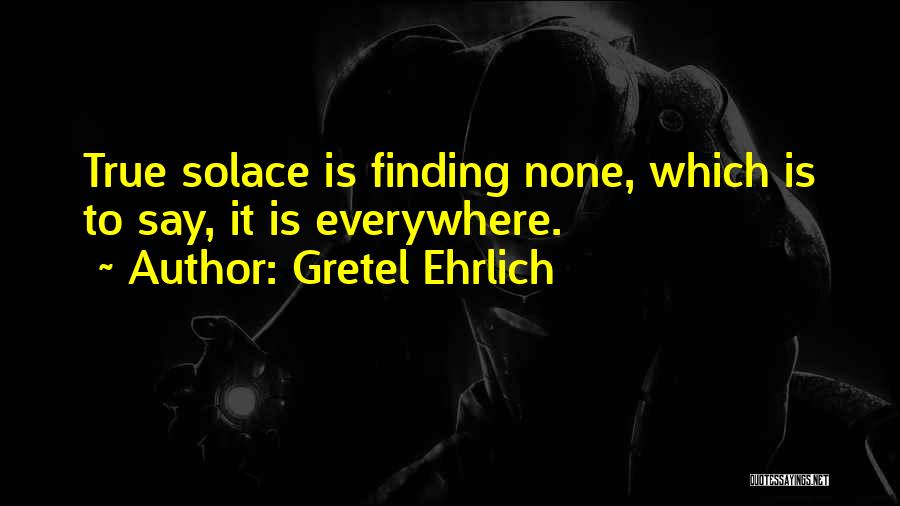 Gretel Ehrlich Quotes: True Solace Is Finding None, Which Is To Say, It Is Everywhere.