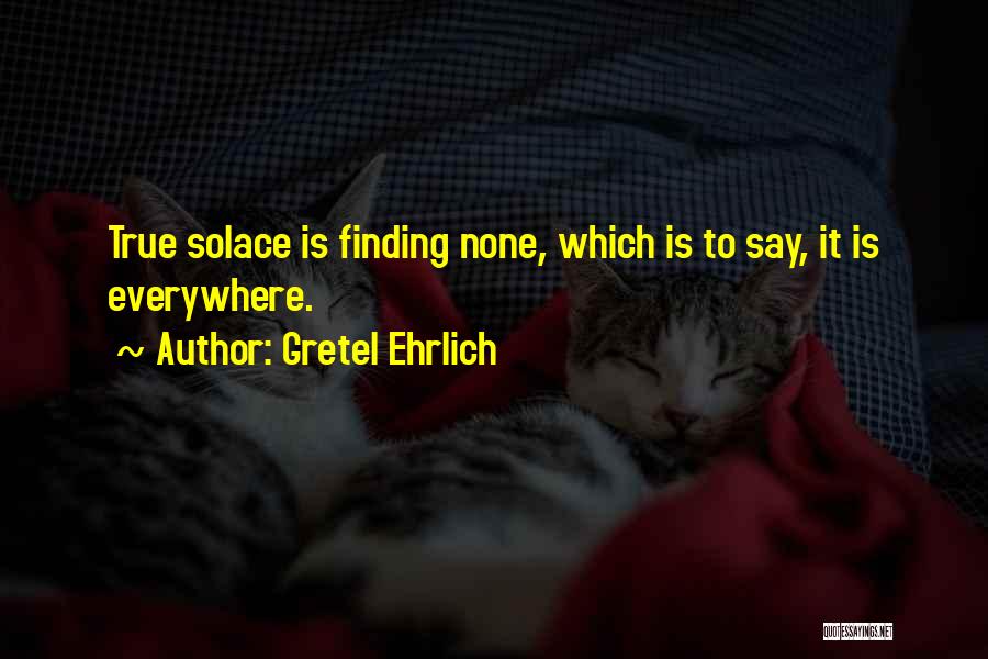 Gretel Ehrlich Quotes: True Solace Is Finding None, Which Is To Say, It Is Everywhere.