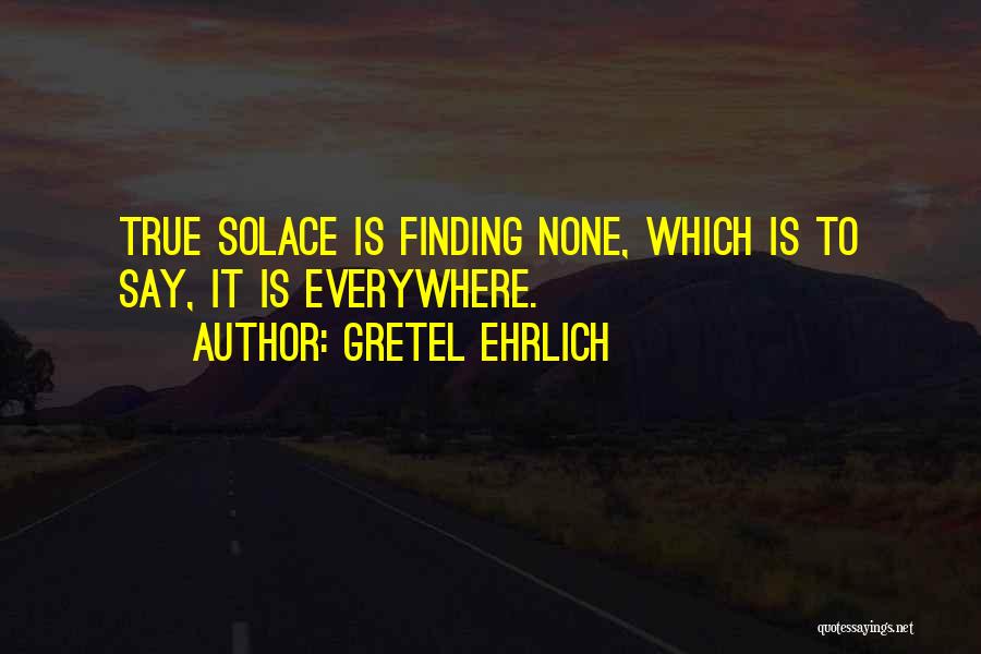 Gretel Ehrlich Quotes: True Solace Is Finding None, Which Is To Say, It Is Everywhere.