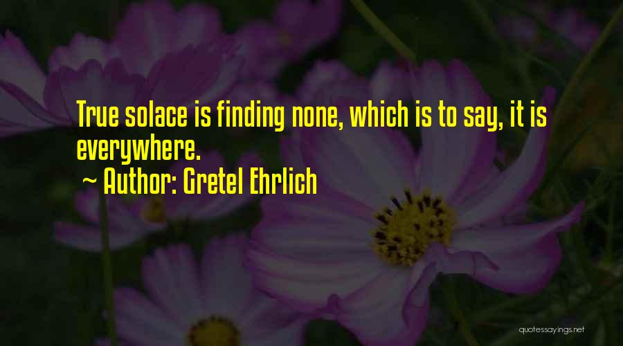 Gretel Ehrlich Quotes: True Solace Is Finding None, Which Is To Say, It Is Everywhere.