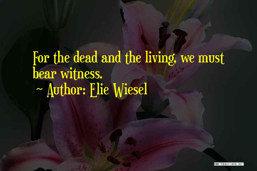 Elie Wiesel Quotes: For The Dead And The Living, We Must Bear Witness.