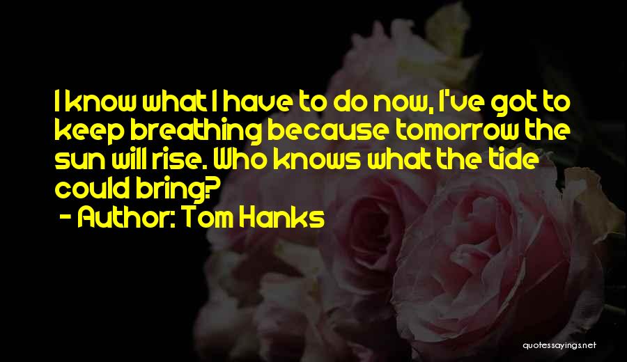 Tom Hanks Quotes: I Know What I Have To Do Now, I've Got To Keep Breathing Because Tomorrow The Sun Will Rise. Who