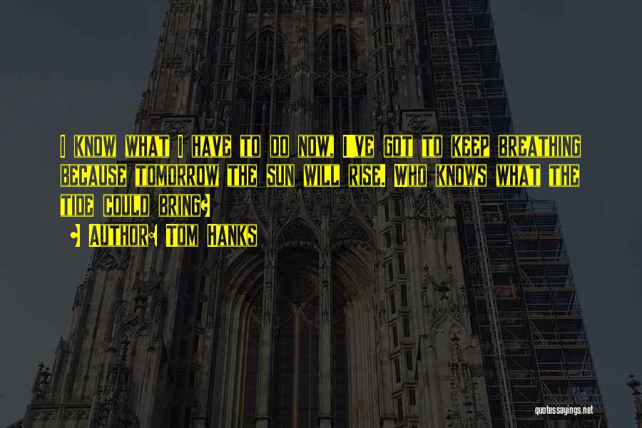 Tom Hanks Quotes: I Know What I Have To Do Now, I've Got To Keep Breathing Because Tomorrow The Sun Will Rise. Who