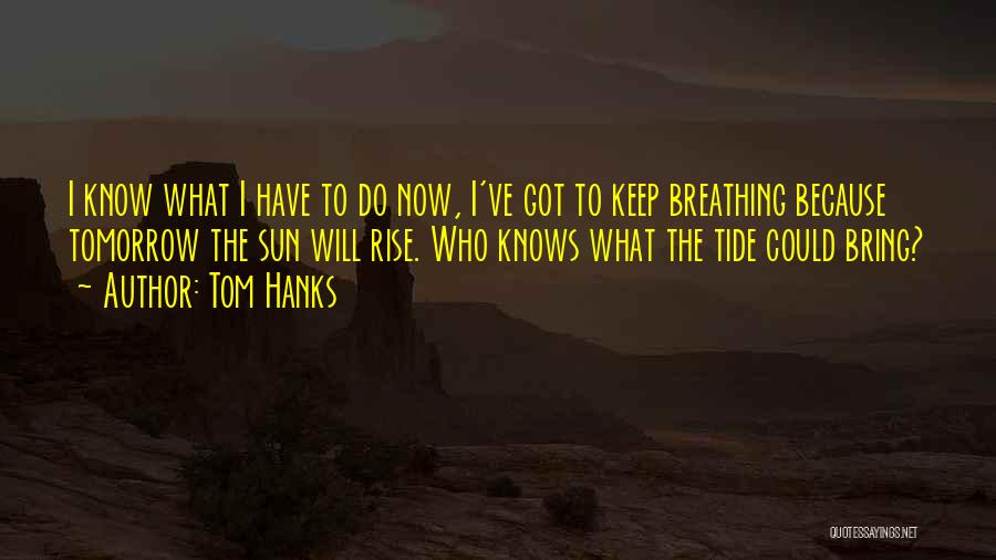 Tom Hanks Quotes: I Know What I Have To Do Now, I've Got To Keep Breathing Because Tomorrow The Sun Will Rise. Who