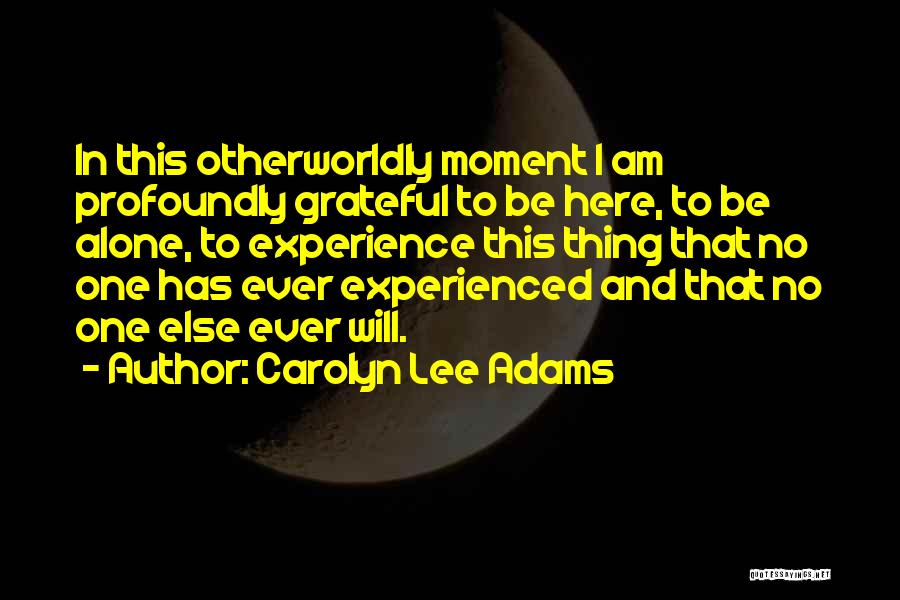 Carolyn Lee Adams Quotes: In This Otherworldly Moment I Am Profoundly Grateful To Be Here, To Be Alone, To Experience This Thing That No