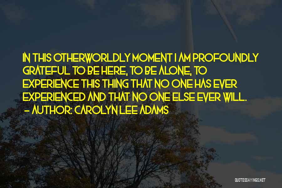 Carolyn Lee Adams Quotes: In This Otherworldly Moment I Am Profoundly Grateful To Be Here, To Be Alone, To Experience This Thing That No