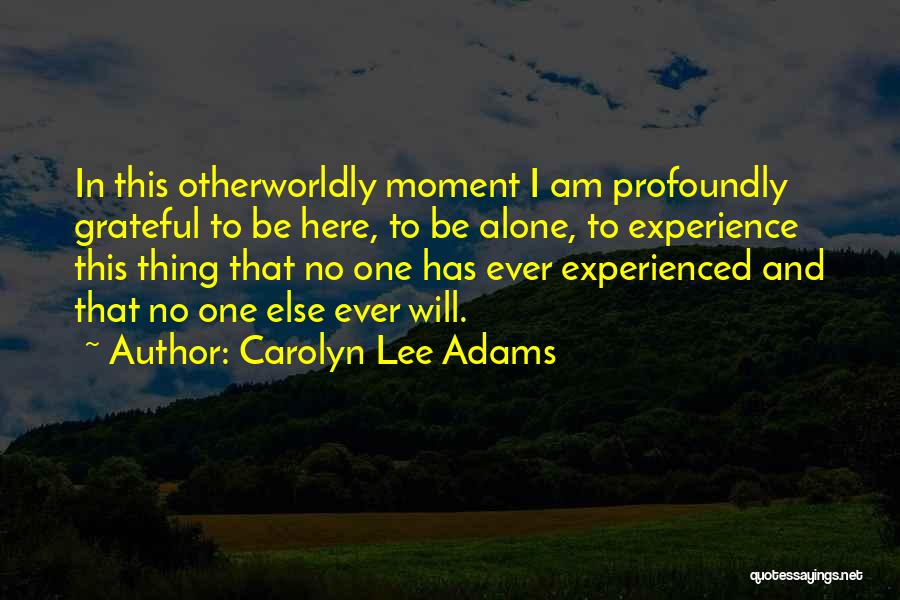 Carolyn Lee Adams Quotes: In This Otherworldly Moment I Am Profoundly Grateful To Be Here, To Be Alone, To Experience This Thing That No